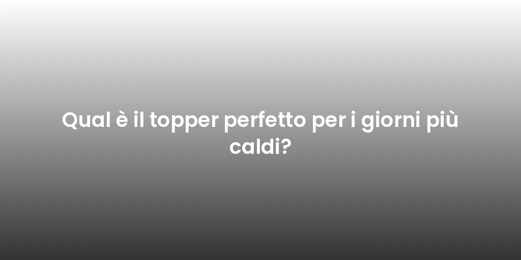 Qual è il topper perfetto per i giorni più caldi?