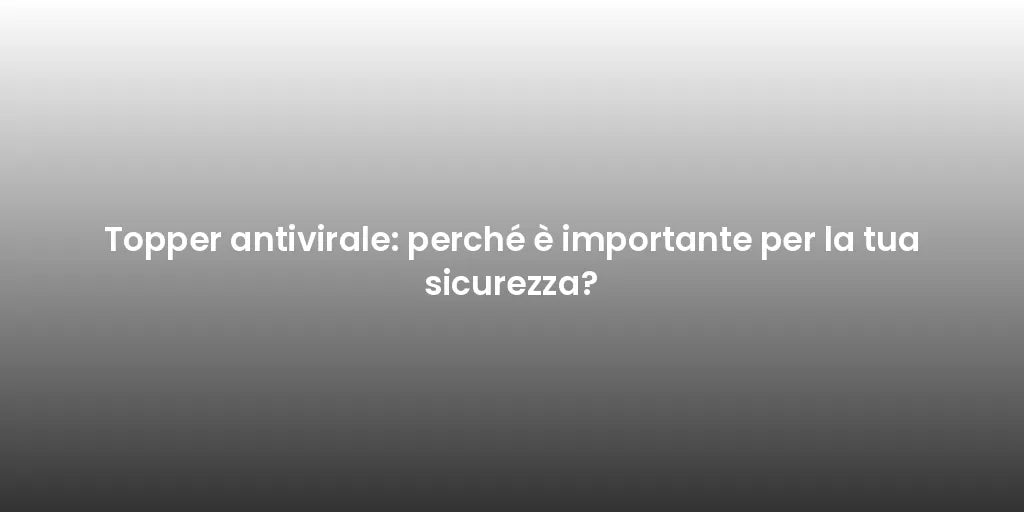 Topper antivirale: perché è importante per la tua sicurezza?