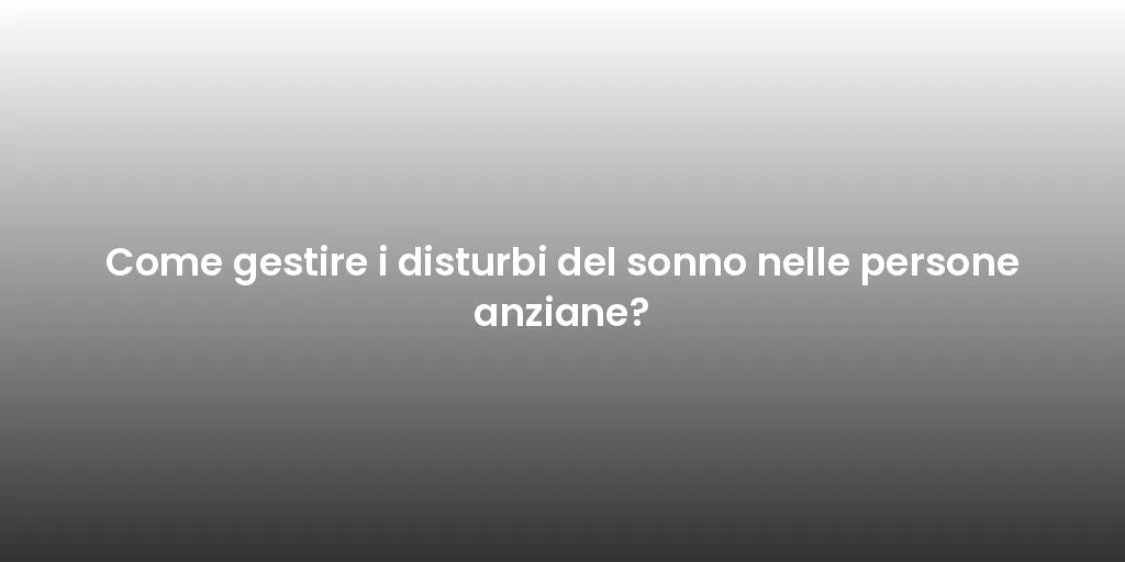Come gestire i disturbi del sonno nelle persone anziane?