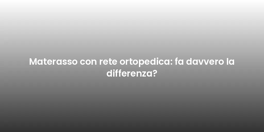 Materasso con rete ortopedica: fa davvero la differenza?