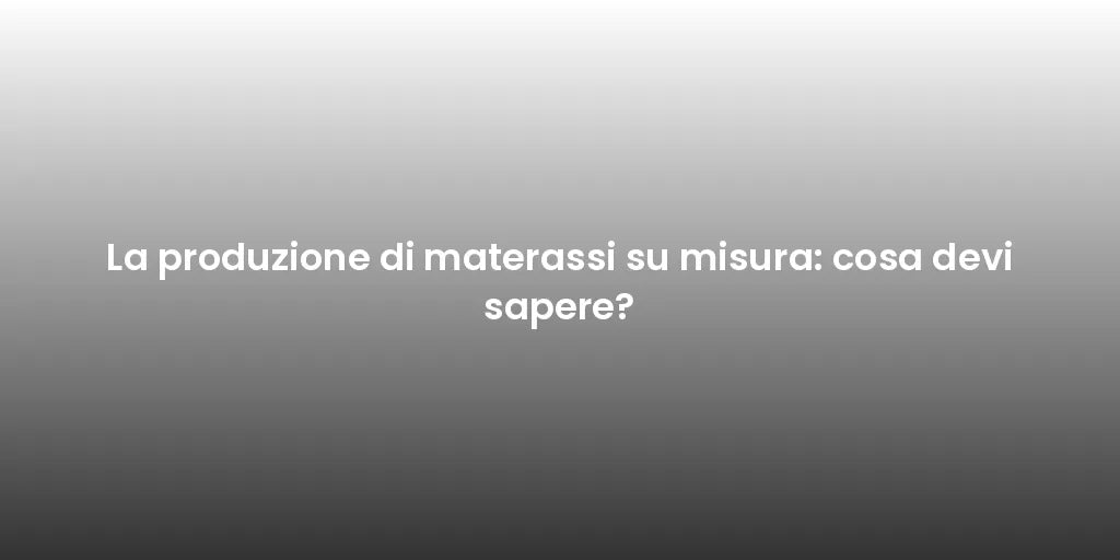 La produzione di materassi su misura: cosa devi sapere?