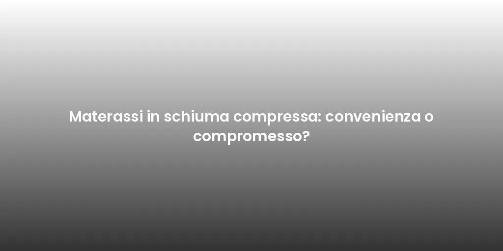 Materassi in schiuma compressa: convenienza o compromesso?