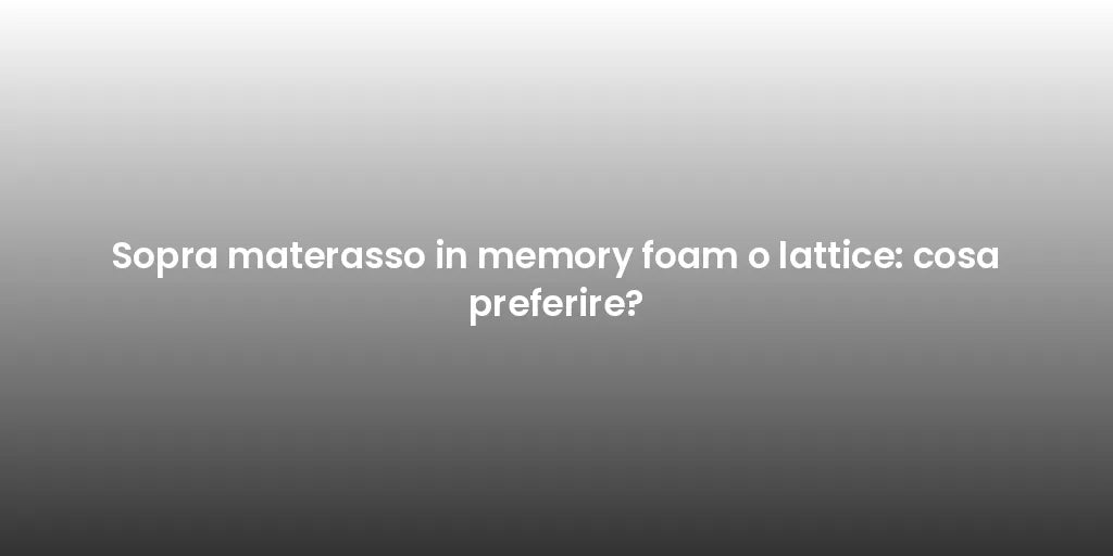 Sopra materasso in memory foam o lattice: cosa preferire?