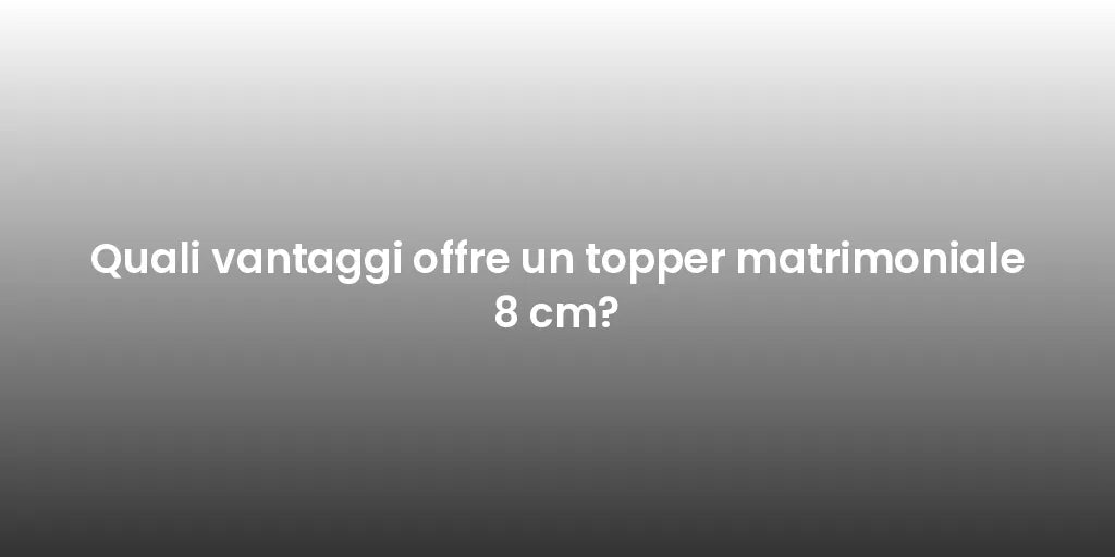 Quali vantaggi offre un topper matrimoniale 8 cm?