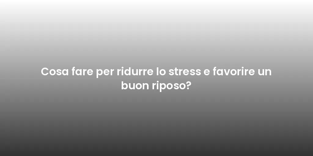 Cosa fare per ridurre lo stress e favorire un buon riposo?
