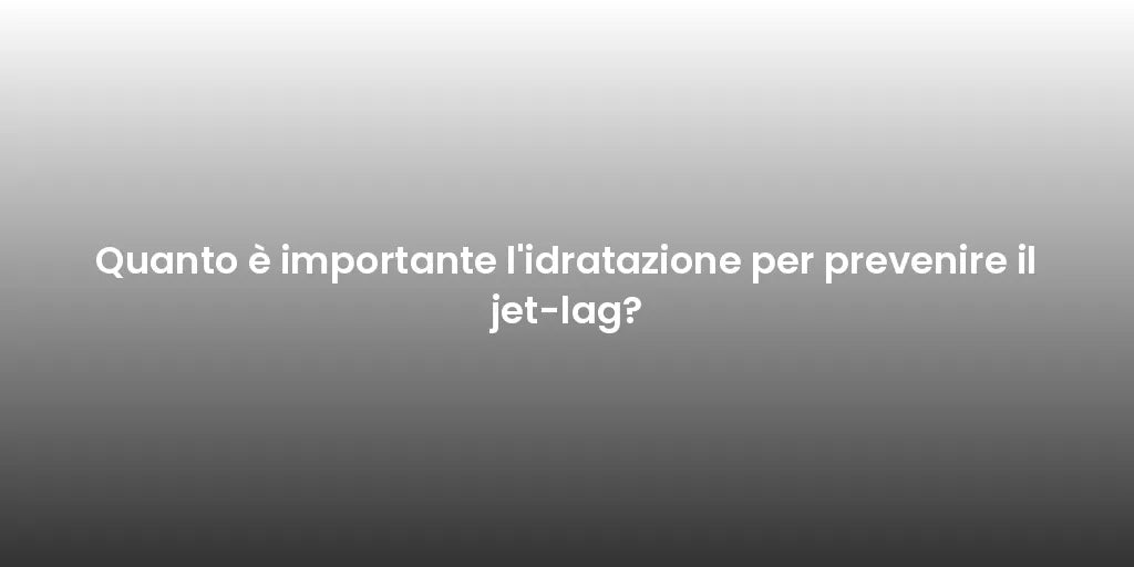 Quanto è importante l'idratazione per prevenire il jet-lag?