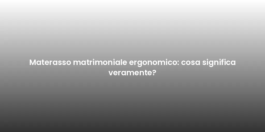 Materasso matrimoniale ergonomico: cosa significa veramente?