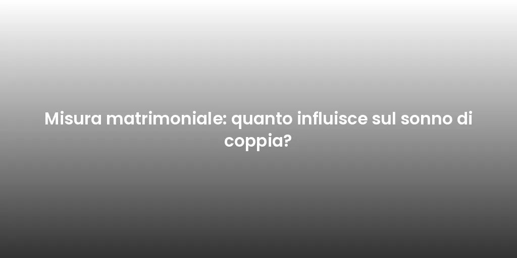 Misura matrimoniale: quanto influisce sul sonno di coppia?
