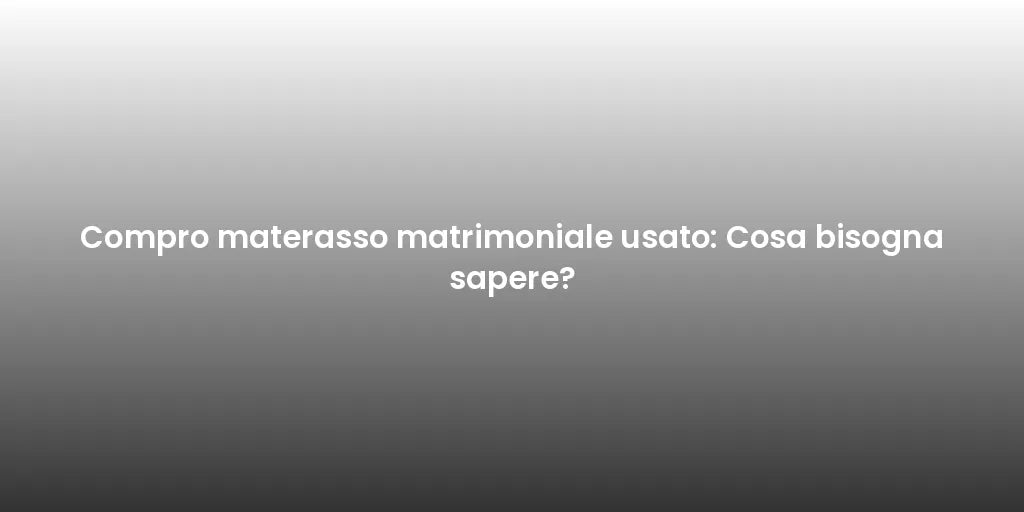 Compro materasso matrimoniale usato: Cosa bisogna sapere?