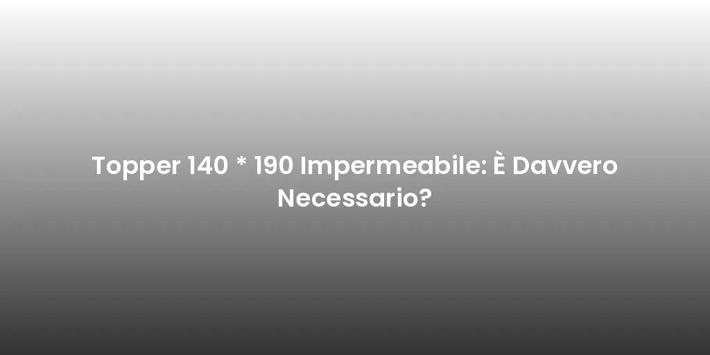 Topper 140 * 190 Impermeabile: È Davvero Necessario?