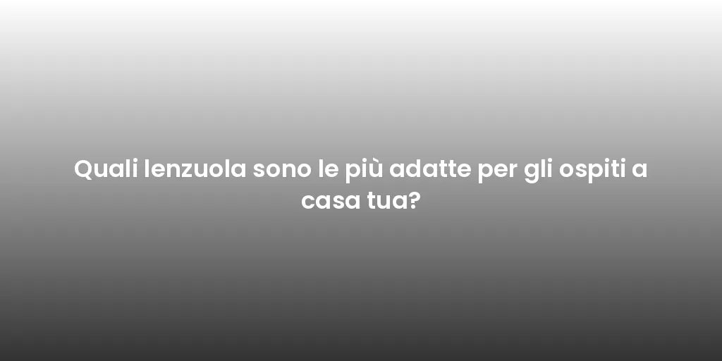 Quali lenzuola sono le più adatte per gli ospiti a casa tua?