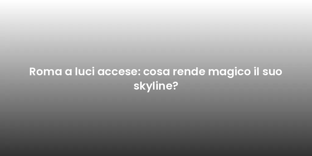 Roma a luci accese: cosa rende magico il suo skyline?