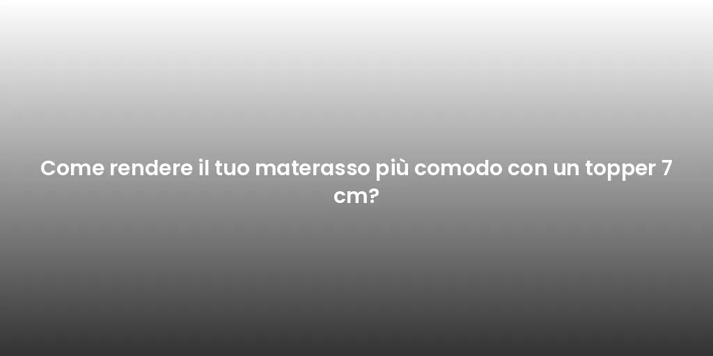 Come rendere il tuo materasso più comodo con un topper 7 cm?