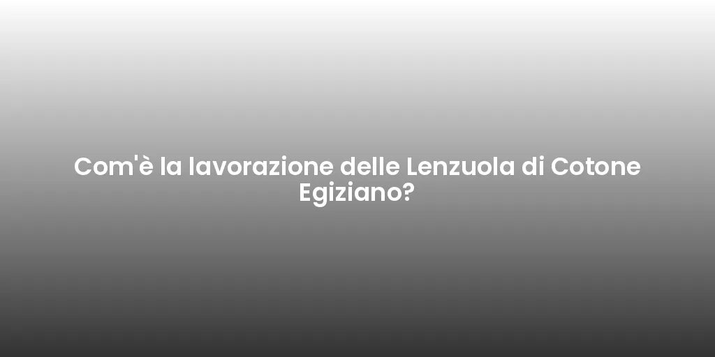 Com'è la lavorazione delle Lenzuola di Cotone Egiziano?