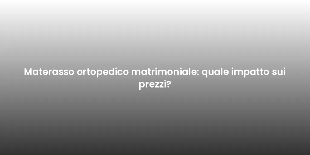 Materasso ortopedico matrimoniale: quale impatto sui prezzi?