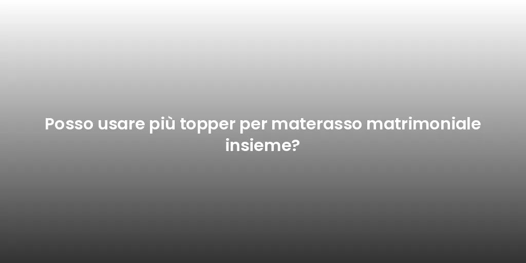 Posso usare più topper per materasso matrimoniale insieme?