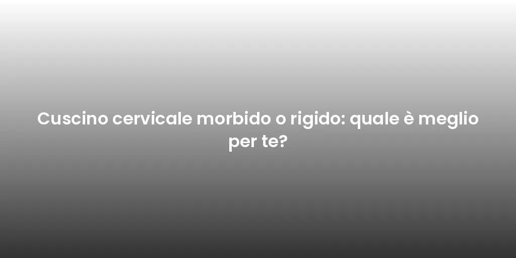 Cuscino cervicale morbido o rigido: quale è meglio per te?