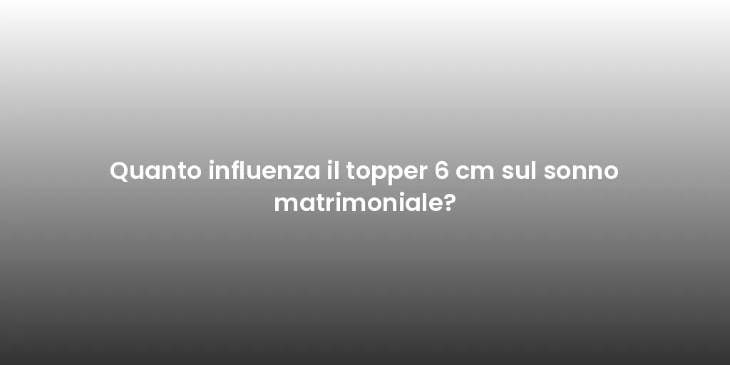 Quanto influenza il topper 6 cm sul sonno matrimoniale?