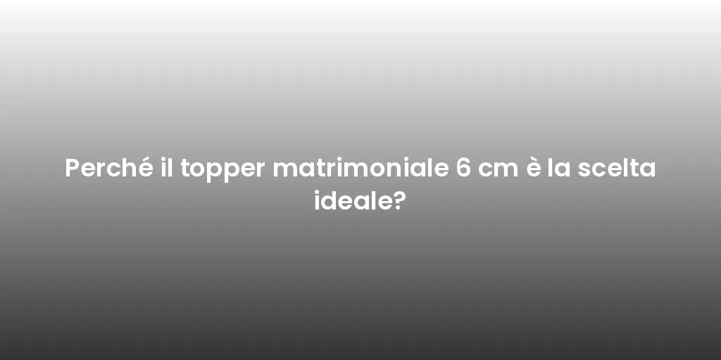 Perché il topper matrimoniale 6 cm è la scelta ideale?