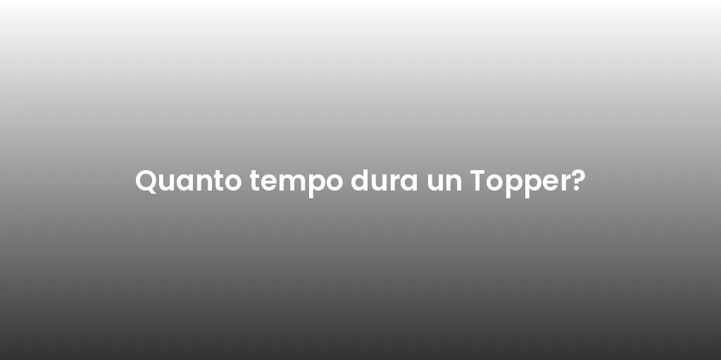 Quanto tempo dura un Topper?
