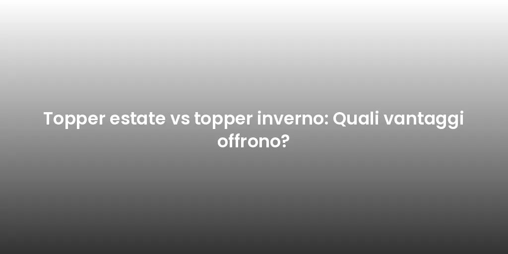 Topper estate vs topper inverno: Quali vantaggi offrono?