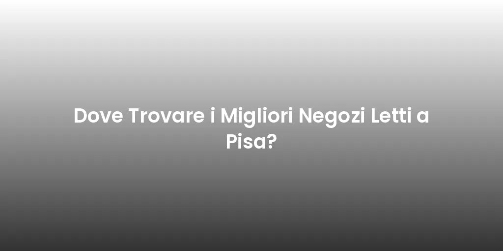 Dove Trovare i Migliori Negozi Letti a Pisa?