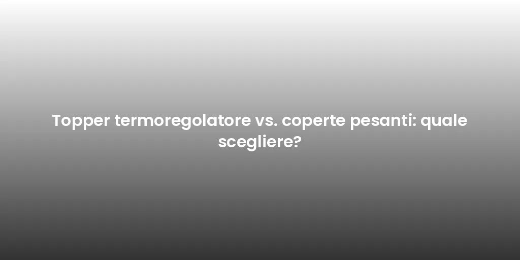 Topper termoregolatore vs. coperte pesanti: quale scegliere?