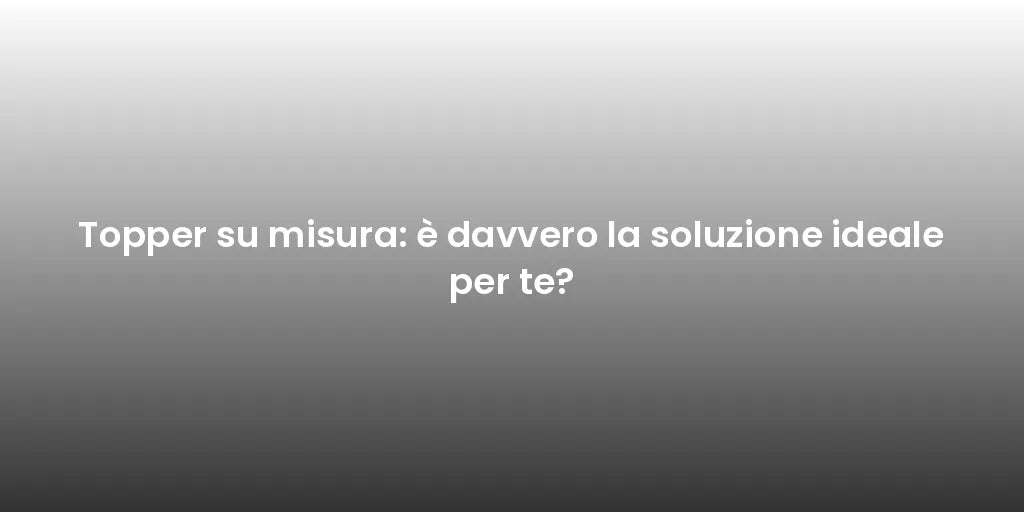 Topper su misura: è davvero la soluzione ideale per te?