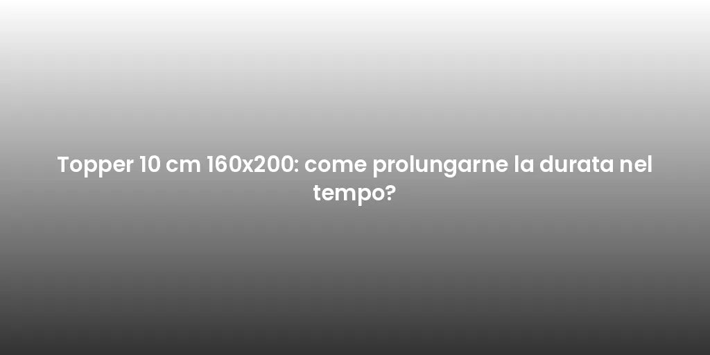 Topper 10 cm 160x200: come prolungarne la durata nel tempo?