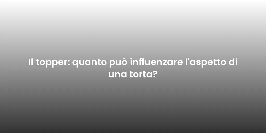 Il topper: quanto può influenzare l'aspetto di una torta?