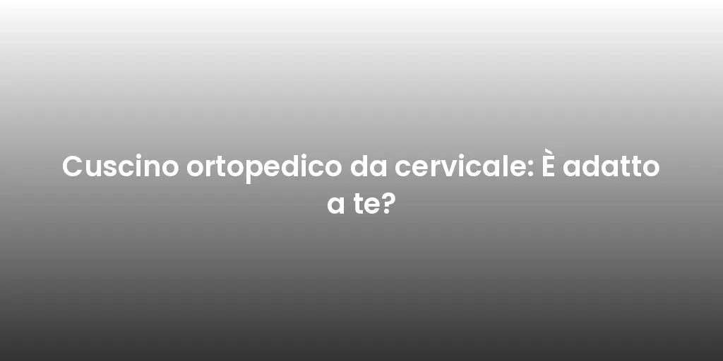 Cuscino ortopedico da cervicale: È adatto a te?