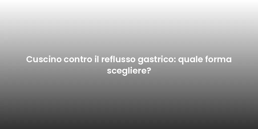 Cuscino contro il reflusso gastrico: quale forma scegliere?