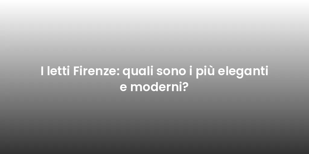 I letti Firenze: quali sono i più eleganti e moderni?