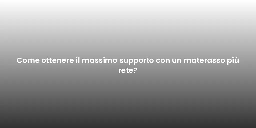 Come ottenere il massimo supporto con un materasso più rete?