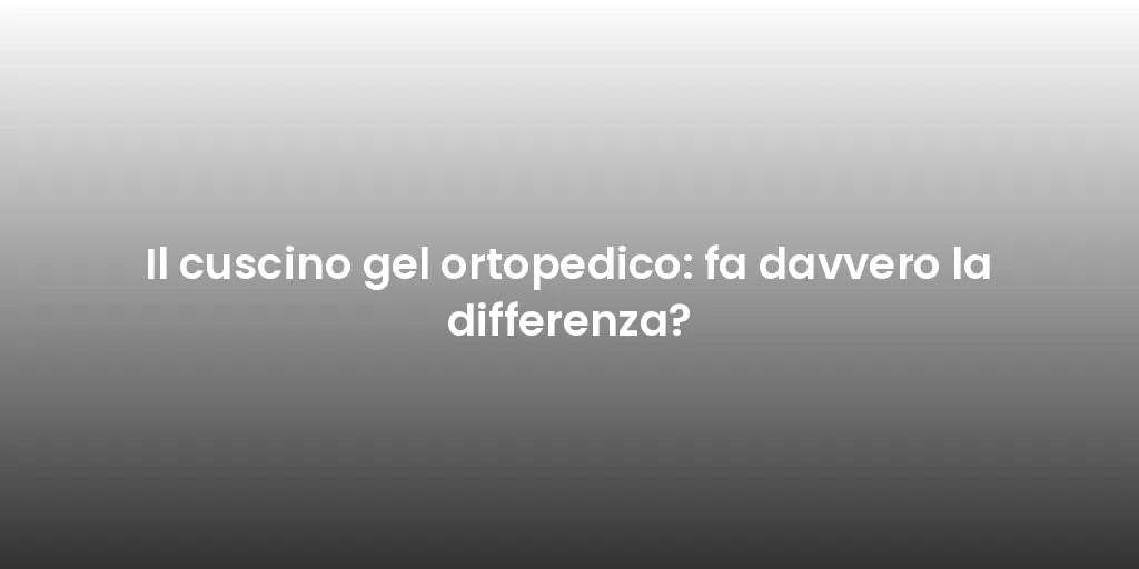 Il cuscino gel ortopedico: fa davvero la differenza?