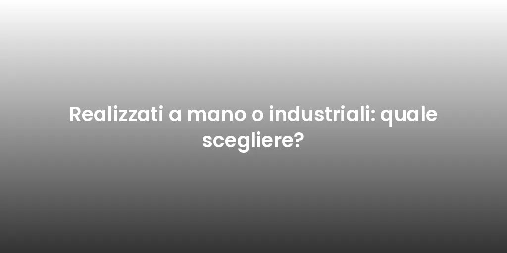 Realizzati a mano o industriali: quale scegliere?