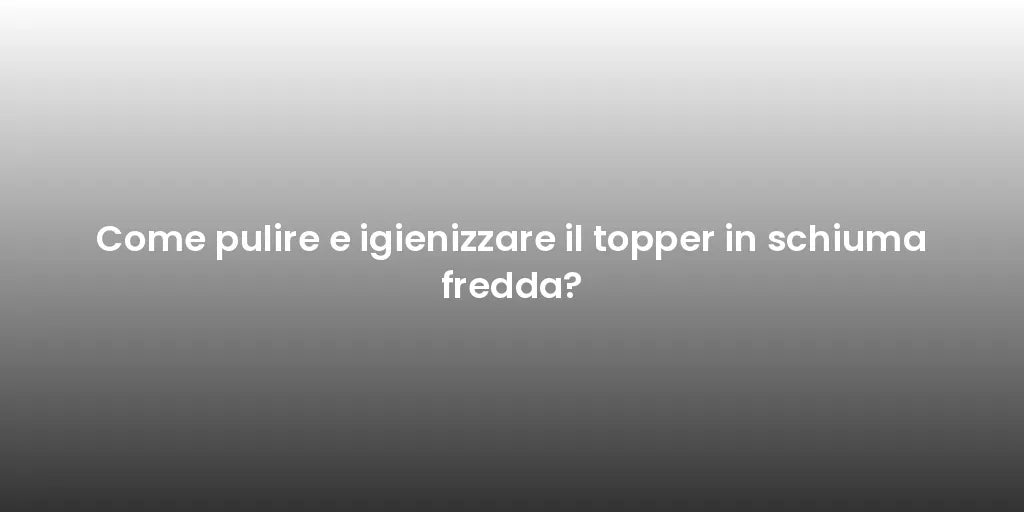 Come pulire e igienizzare il topper in schiuma fredda?
