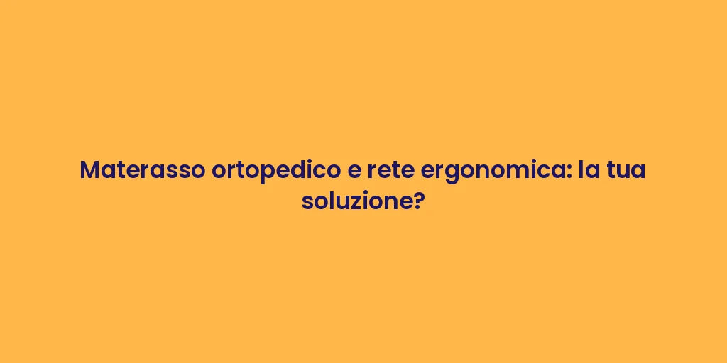 Materasso ortopedico e rete ergonomica: la tua soluzione?