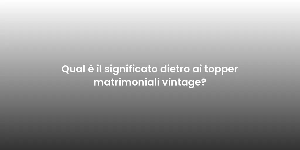 Qual è il significato dietro ai topper matrimoniali vintage?