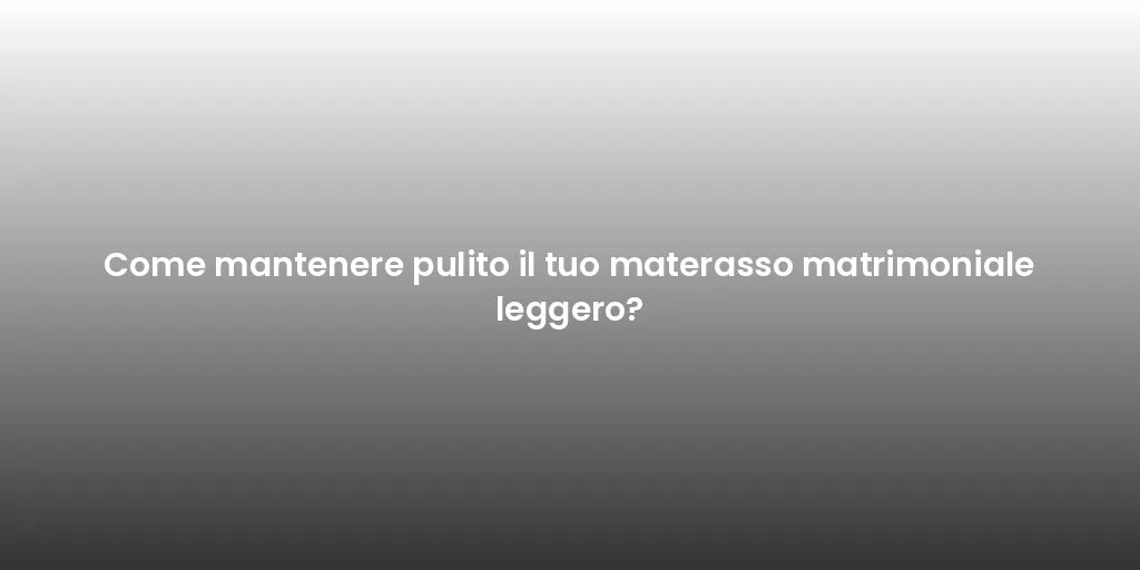 Come mantenere pulito il tuo materasso matrimoniale leggero?