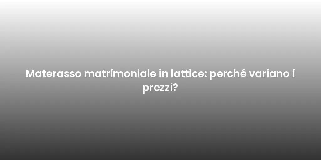 Materasso matrimoniale in lattice: perché variano i prezzi?