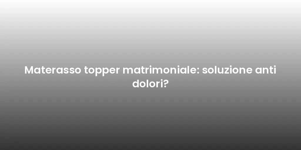 Materasso topper matrimoniale: soluzione anti dolori?