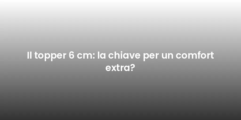 Il topper 6 cm: la chiave per un comfort extra?