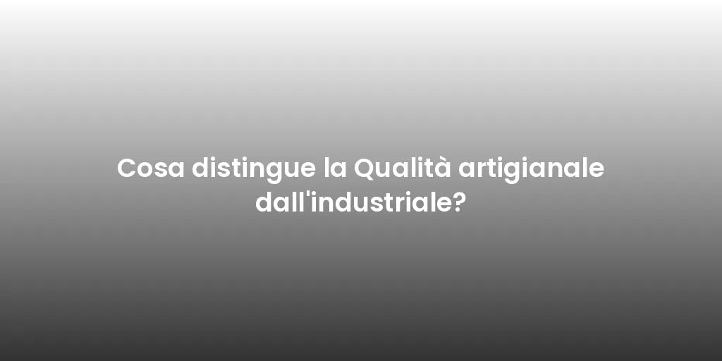 Cosa distingue la Qualità artigianale dall'industriale?