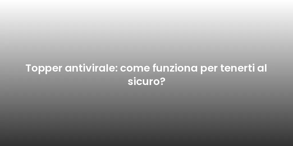 Topper antivirale: come funziona per tenerti al sicuro?