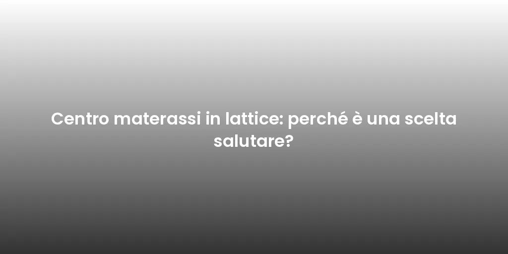 Centro materassi in lattice: perché è una scelta salutare?