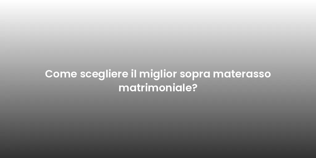 Come scegliere il miglior sopra materasso matrimoniale?