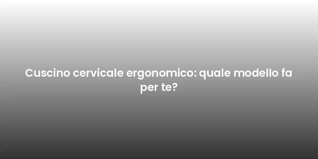 Cuscino cervicale ergonomico: quale modello fa per te?