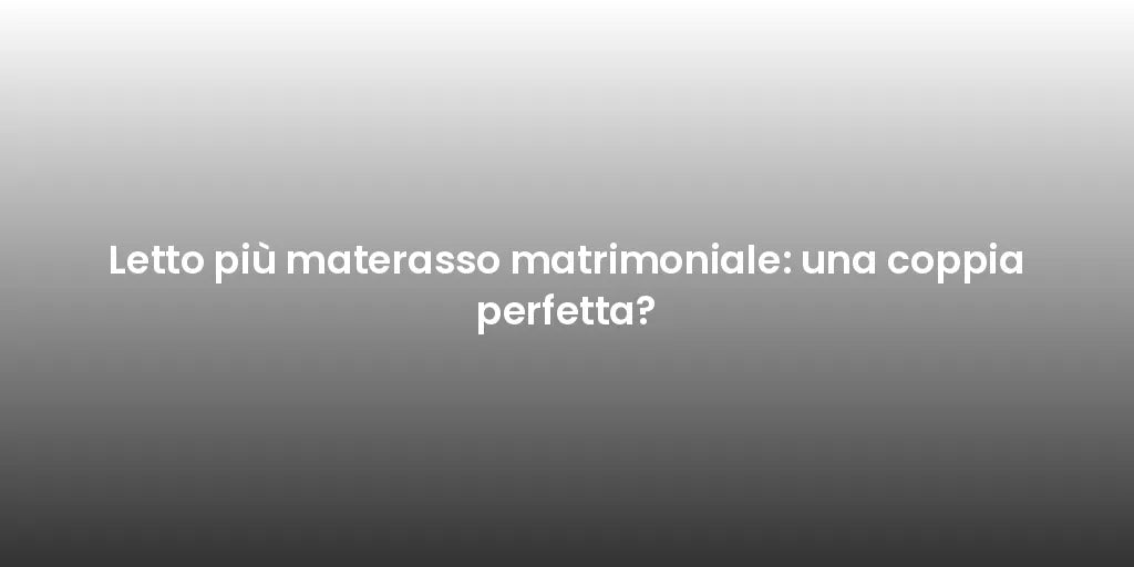 Letto più materasso matrimoniale: una coppia perfetta?