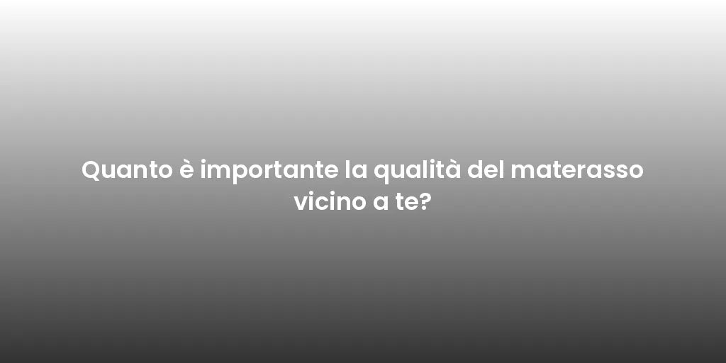 Quanto è importante la qualità del materasso vicino a te?